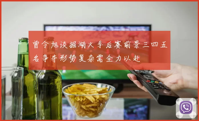 曾令旭谈掘湖火季后赛前景三四五名争夺形势复杂需全力以赴