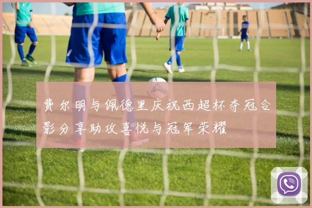费尔明与佩德里庆祝西超杯夺冠合影分享助攻喜悦与冠军荣耀