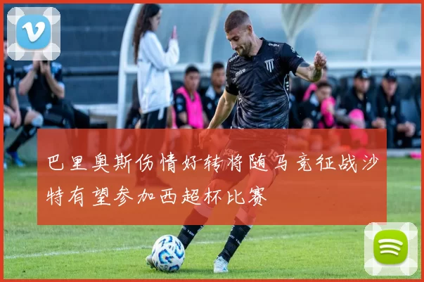巴里奥斯伤情好转将随马竞征战沙特有望参加西超杯比赛