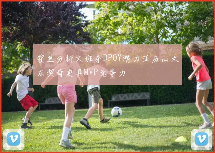 霍里分析文班夺DPOY潜力亚历山大东契奇更具MVP竞争力