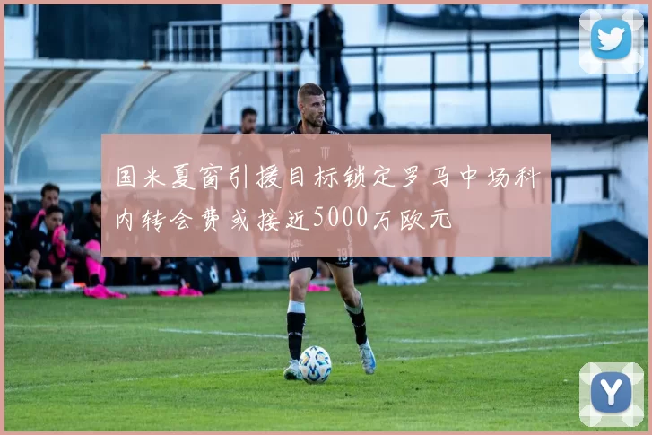 国米夏窗引援目标锁定罗马中场科内转会费或接近5000万欧元