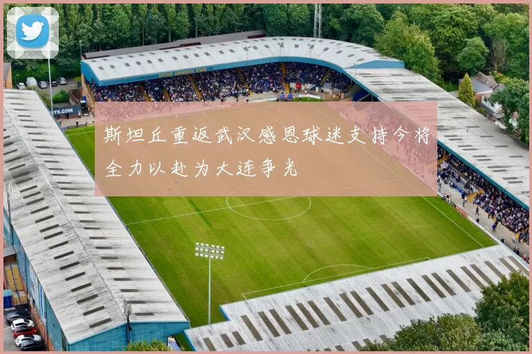 斯坦丘重返武汉感恩球迷支持今将全力以赴为大连争光