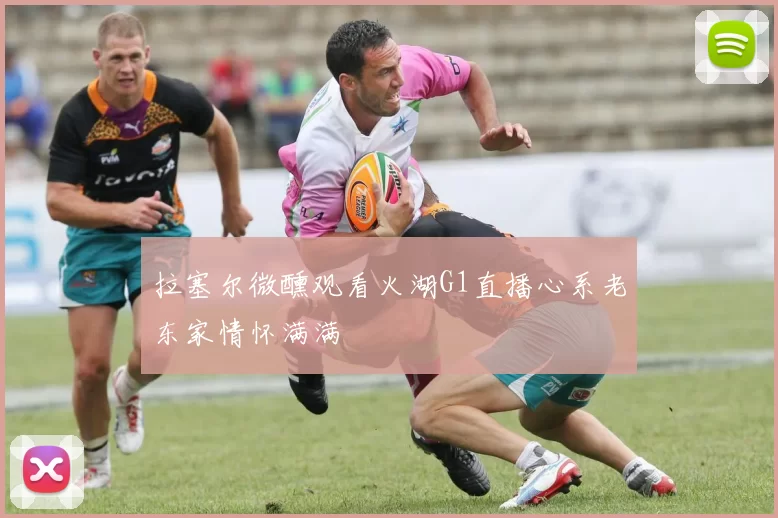 拉塞尔微醺观看火湖G1直播心系老东家情怀满满