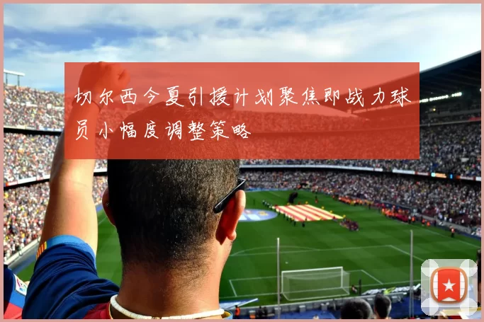 切尔西今夏引援计划聚焦即战力球员小幅度调整策略