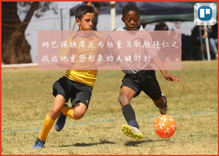 姆巴佩缺席反而助皇马取胜拜仁之战成他重塑形象的关键时刻
