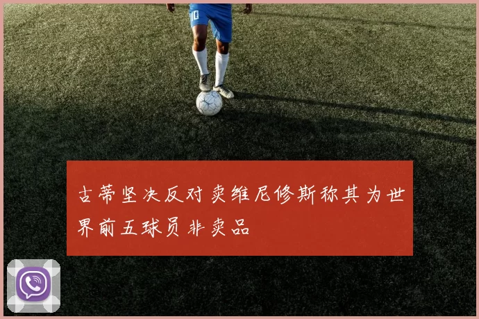 古蒂坚决反对卖维尼修斯称其为世界前五球员非卖品