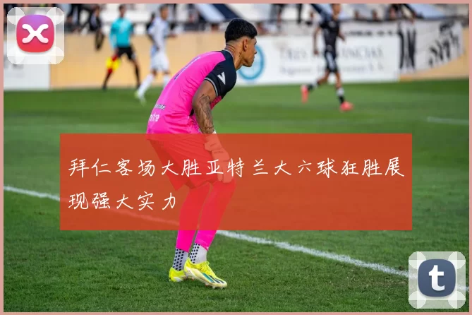 拜仁客场大胜亚特兰大六球狂胜展现强大实力