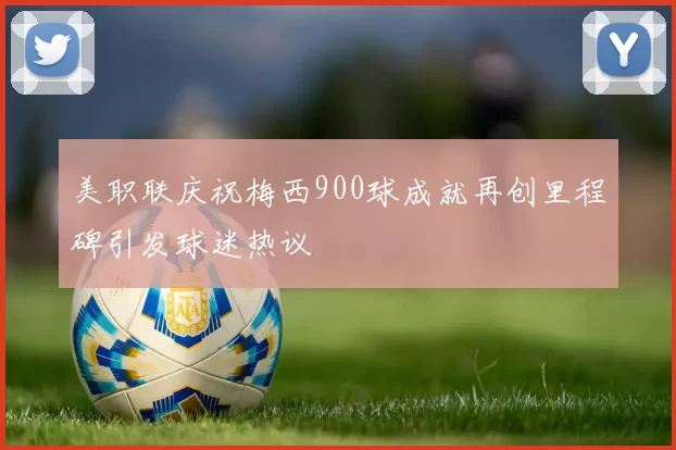 美职联庆祝梅西900球成就再创里程碑引发球迷热议