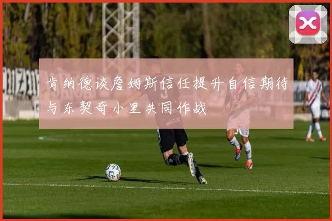 肯纳德谈詹姆斯信任提升自信期待与东契奇小里共同作战