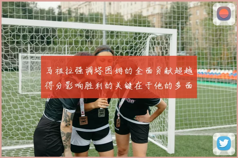 马祖拉强调塔图姆的全面贡献超越得分影响胜利的关键在于他的多面能力