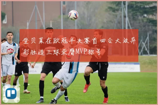 登贝莱在欧冠半决赛首回合大放异彩独造三球荣膺MVP称号