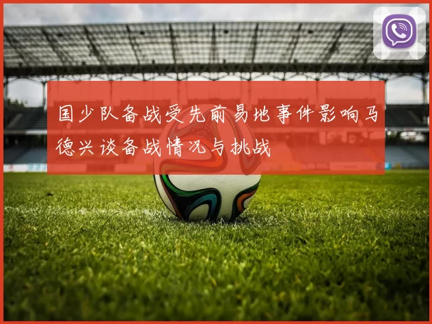 国少队备战受先前易地事件影响马德兴谈备战情况与挑战