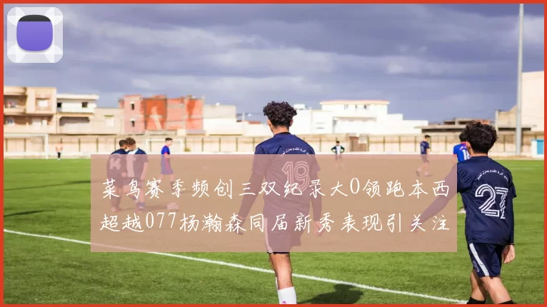 菜鸟赛季频创三双纪录大O领跑本西超越077杨瀚森同届新秀表现引关注