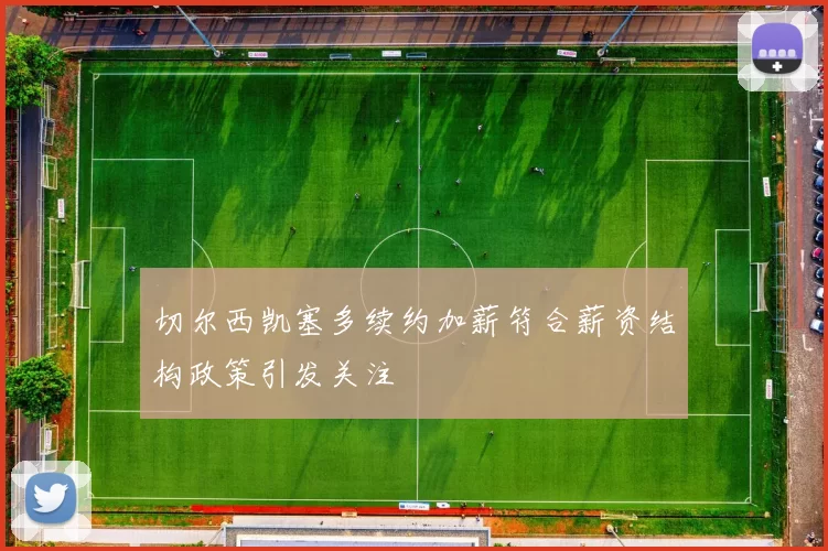 切尔西凯塞多续约加薪符合薪资结构政策引发关注
